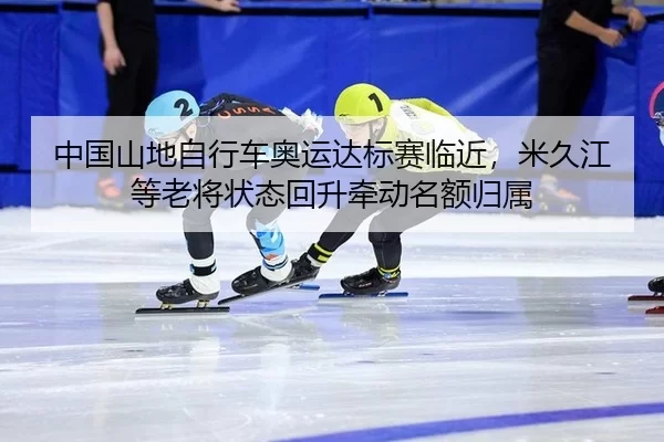 中国山地自行车奥运达标赛临近，米久江等老将状态回升牵动名额归属